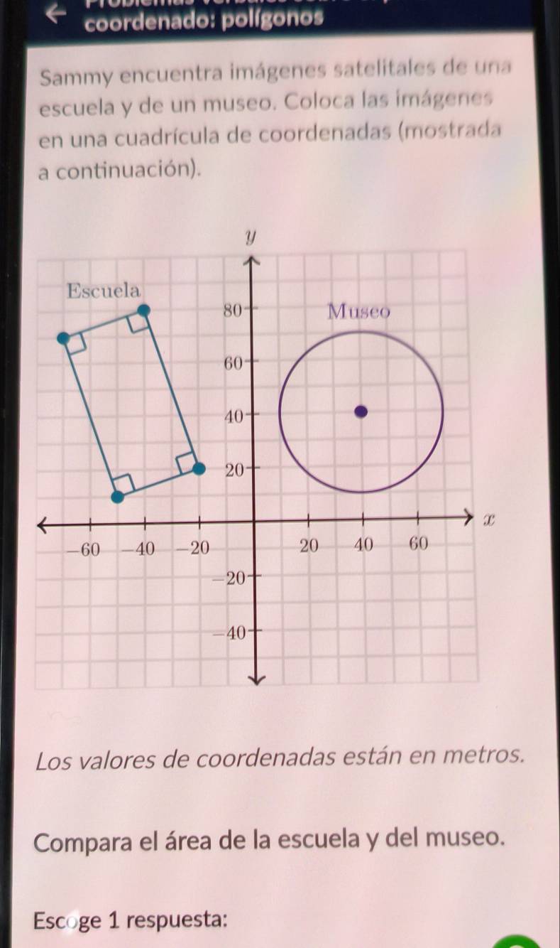 coordenado: polígonos 
Sammy encuentra imágenes satelitales de una 
escuela y de un museo. Coloca las imágenes 
en una cuadrícula de coordenadas (mostrada 
a continuación). 
Los valores de coordenadas están en metros. 
Compara el área de la escuela y del museo. 
Escoge 1 respuesta: