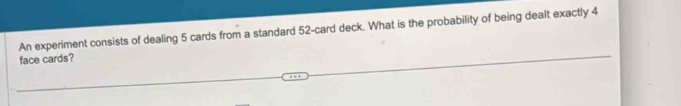 An experiment consists of dealing 5 cards from a standard 52 -card deck. What is the probability of being dealt exactly 4
face cards?