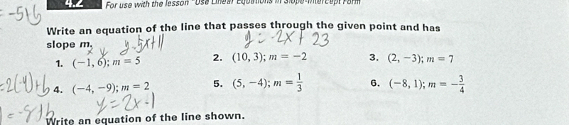 4.2 For use with the lesson - Usa Linear Equations in Slope-intercept Farm 
Write an equation of the line that passes through the given point and has 
slope m. 
1. (-1,6); m=5 2. (10,3); m=-2 3. (2,-3); m=7
4. (-4,-9); m=2 5. (5,-4); m= 1/3  6. (-8,1); m=- 3/4 
Write an equation of the line shown.