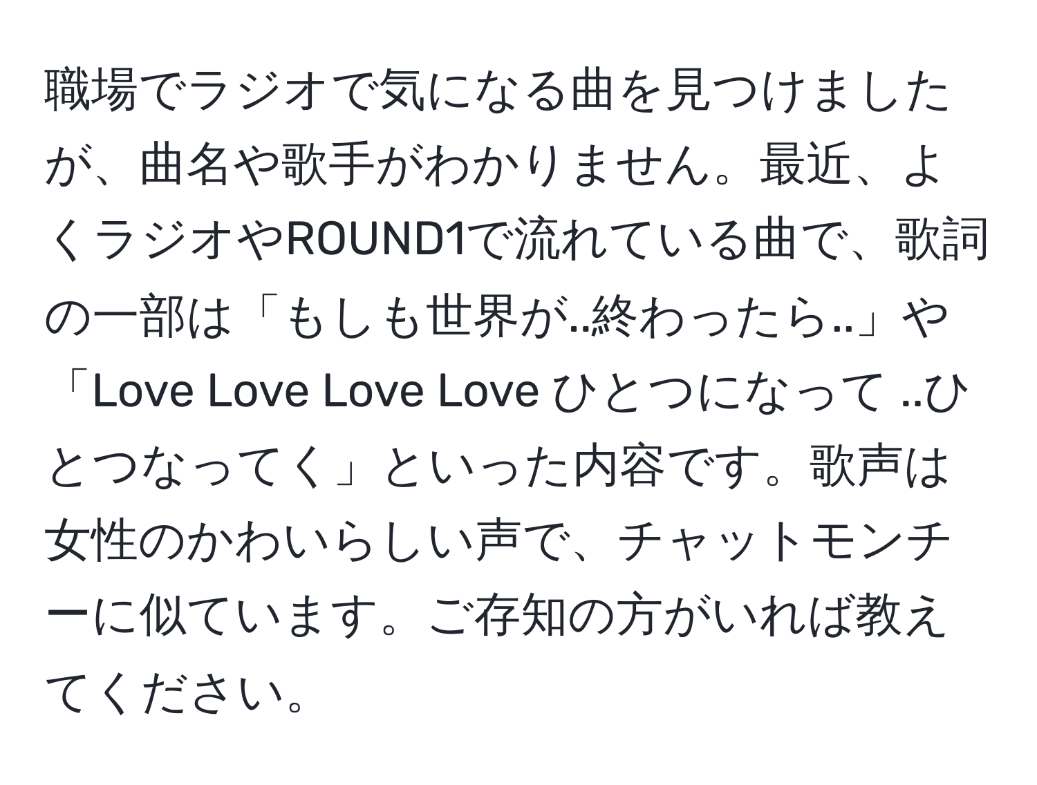 職場でラジオで気になる曲を見つけましたが、曲名や歌手がわかりません。最近、よくラジオやROUND1で流れている曲で、歌詞の一部は「もしも世界が..終わったら..」や「Love  Love  Love Love ひとつになって ..ひとつなってく」といった内容です。歌声は女性のかわいらしい声で、チャットモンチーに似ています。ご存知の方がいれば教えてください。