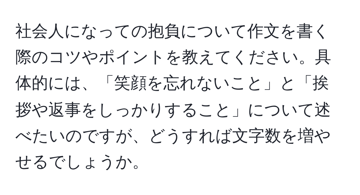 社会人になっての抱負について作文を書く際のコツやポイントを教えてください。具体的には、「笑顔を忘れないこと」と「挨拶や返事をしっかりすること」について述べたいのですが、どうすれば文字数を増やせるでしょうか。