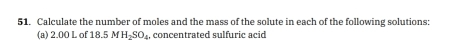 Calculate the number of moles and the mass of the solute in each of the following solutions: 
(a) 200 L of 18.5 M H_2SO_4 concentrated sulfuric acid