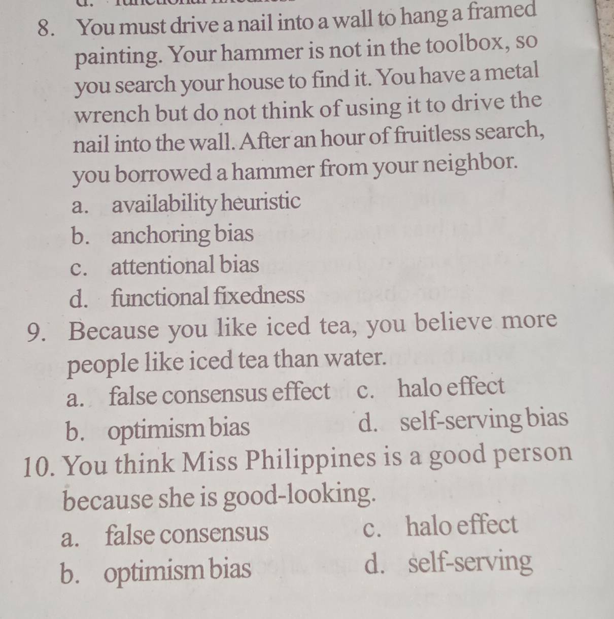 You must drive a nail into a wall to hang a framed
painting. Your hammer is not in the toolbox, so
you search your house to find it. You have a metal
wrench but do not think of using it to drive the
nail into the wall. After an hour of fruitless search,
you borrowed a hammer from your neighbor.
a. availability heuristic
b. anchoring bias
c. attentional bias
d. functional fixedness
9. Because you like iced tea, you believe more
people like iced tea than water.
a. false consensus effect c. halo effect
b. optimism bias d. self-serving bias
10. You think Miss Philippines is a good person
because she is good-looking.
a. false consensus c. halo effect
b. optimism bias
d. self-serving