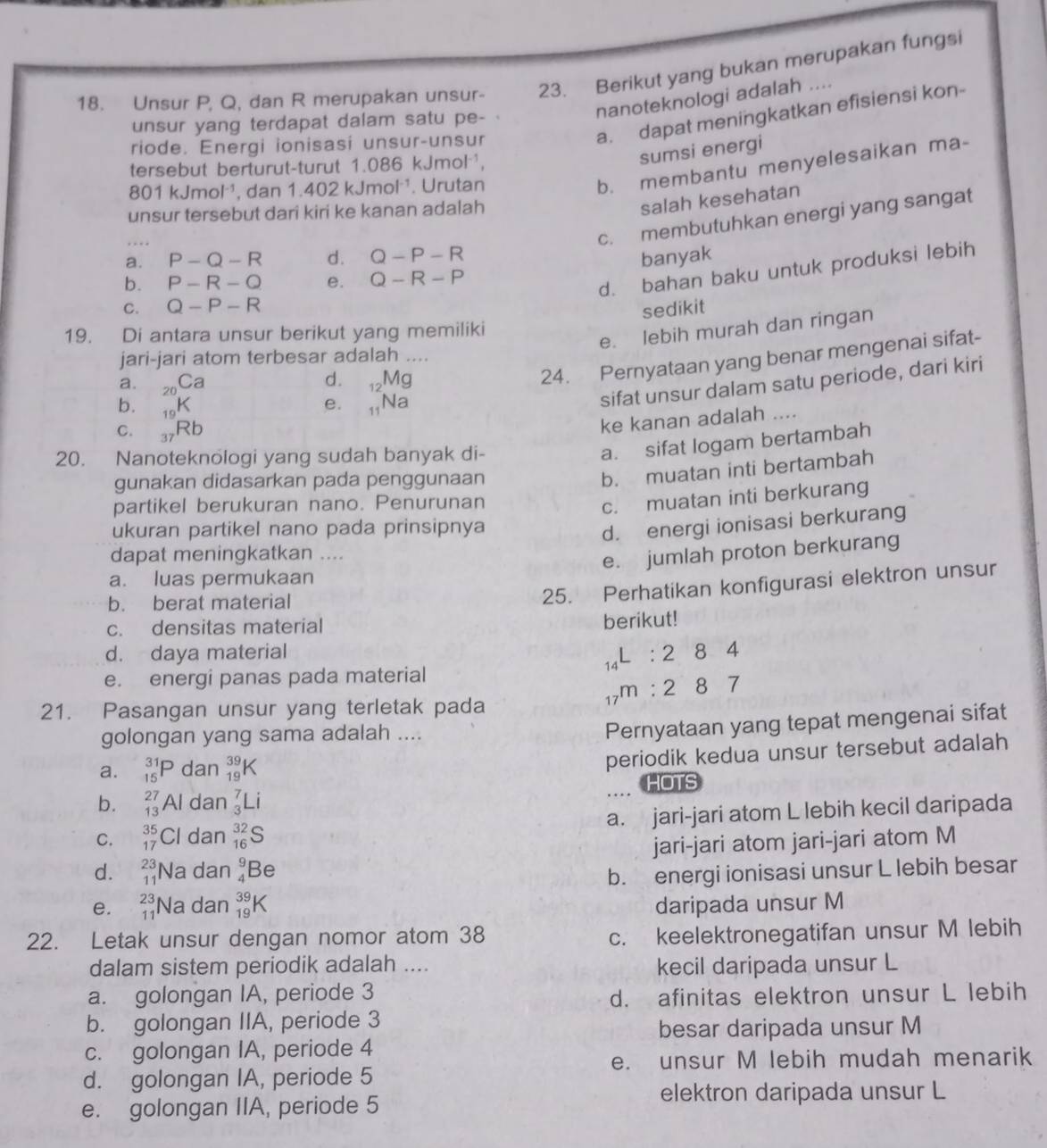 Unsur P, Q, dan R merupakan unsur- 23. Berikut yang bukan merupakan fungsi
nanoteknologi adalah ....
unsur yang terdapat dalam satu pe- 
riode. Energi ionisasi unsur-unsur
a. dapat meningkatkan efisiensi kon-
tersebut berturut-turut 1.086 kJmol¹,
sumsi energi
801 kJmolı¹, dan 1.402 kJmol¹. Urutan
b. membantu menyelesaikan ma-
unsur tersebut dari kiri ke kanan adalah
salah kesehatan
. …
c. membutuhkan energi yang sangat
a. P-Q-R d. Q-P-R banyak
b. P-R-Q e. Q-R-P
d. bahan baku untuk produksi lebih
C. Q-P-R sedikit
19. Di antara unsur berikut yang memiliki
e. lebih murah dan ringan
jari-jari atom terbesar adalah ....
a. _20Ca
d. 12 IV 1ª
24. Pernyataan yang benar mengenai sifat-
b. _19K
e. _11Na
sifat unsur dalam satu periode, dari kiri
C. _37Rb
ke kanan adalah ....
20. Nanoteknologi yang sudah banyak di-
a. sifat logam bertambah
gunakan didasarkan pada penggunaan
b. muatan inti bertambah
partikel berukuran nano. Penurunan
c. muatan inti berkurang
ukuran partikel nano pada prinsipnya
d. energi ionisasi berkurang
dapat meningkatkan ....
e. jumlah proton berkurang
a. luas permukaan
b. berat material
25. Perhatikan konfigurasi elektron unsur
c. densitas material berikut!
d. daya material
1qL : 2 8 4
e. energi panas pada material
17m · 2 8 7
21. Pasangan unsur yang terletak pada
golongan yang sama adalah ....
Pernyataan yang tepat mengenai sifat
a. _(15)^(31)P dan _(19)^(39)K
periodik kedua unsur tersebut adalah
b. _(13)^(27)Al dan _3^7Li HOTS
C. _(17)^(35)Cl dan _(16)^(32)S a. jari-jari atom L lebih kecil daripada
d. _(11)^(23)Na dan _4^9Be jari-jari atom jari-jari atom M
b. energi ionisasi unsur L lebih besar
e. _(11)^(23)Na dan _(19)^(39)K daripada unsur M
22. Letak unsur dengan nomor atom 38
c. keelektronegatifan unsur M lebih
dalam sistem periodik adalah .... kecil daripada unsur L
a. golongan IA, periode 3
d. afinitas elektron unsur L lebih
b. golongan IIA, periode 3
besar daripada unsur M
c. golongan IA, periode 4
e. unsur M lebih mudah menarik
d. golongan IA, periode 5
elektron daripada unsur L
e. golongan IIA, periode 5