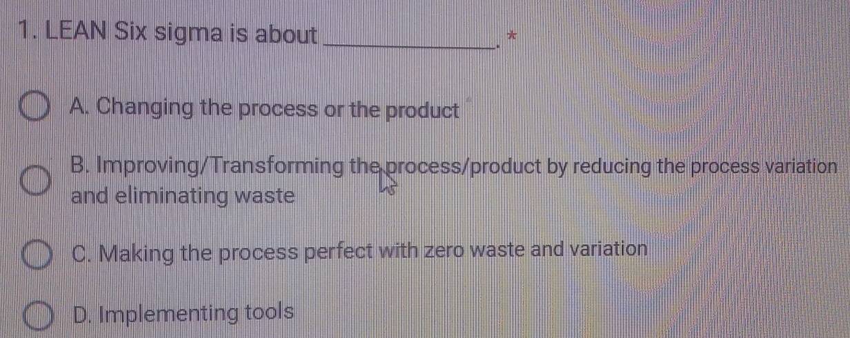 LEAN Six sigma is about_
*

A. Changing the process or the product
B. Improving/Transforming the process/product by reducing the process variation
and eliminating waste
C. Making the process perfect with zero waste and variation
D. Implementing tools