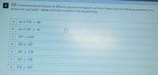 3 overline CP is the perpendicular bisector of overline AB and intersects the segment at Point P. Select all of the following statements you
know to be true? (HINT - DRAW A PICTURE TO MATCH THE DESCRIPTION)
A m∠ CPB=90°
B m∠ CAP=45°
C BP=2AB
D overline AB≌ overline AP
E overline AC≌ overline CB
F overline AP≌ overline CB
G overline PA≌ overline BP