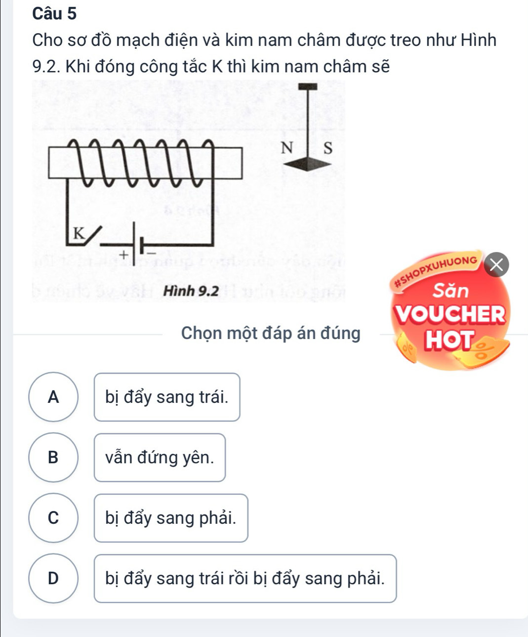 Cho sơ đồ mạch điện và kim nam châm được treo như Hình
9.2. Khi đóng công tắc K thì kim nam châm sẽ
#SHOPXUHUONG
Săn
VOUCHER
Chọn một đáp án đúng
HOT
A bị đẩy sang trái.
B vẫn đứng yên.
C bị đẩy sang phải.
D bị đẩy sang trái rồi bị đẩy sang phải.