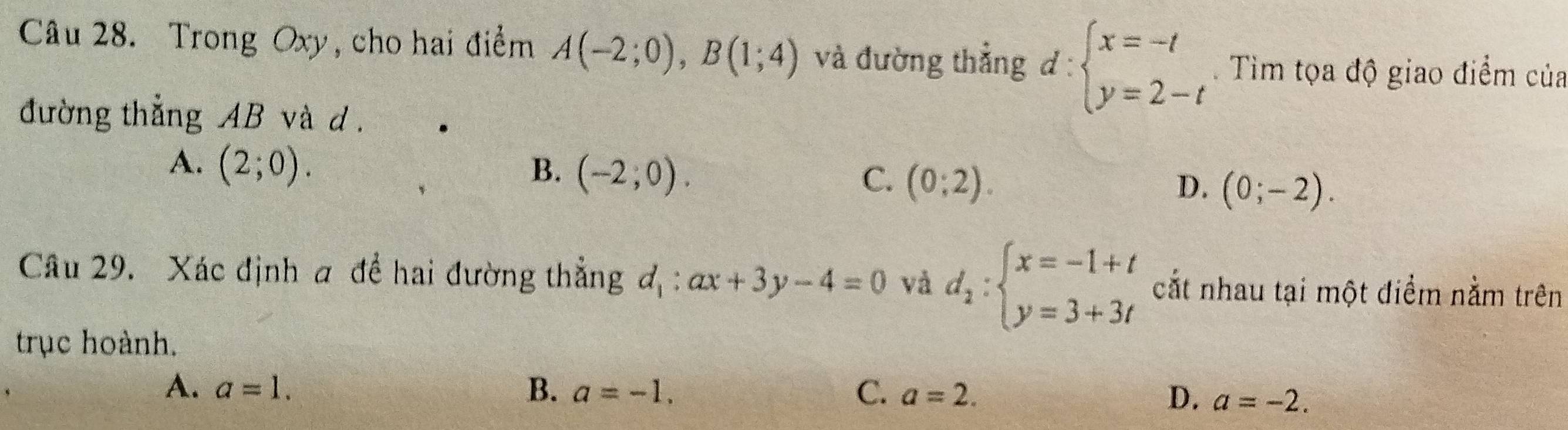 Trong Oxy, cho hai điểm A(-2;0), B(1;4) và đường thẳng d:beginarrayl x=-t y=2-tendarray.. Tìm tọa độ giao điểm của
đường thẳng AB và d.
A. (2;0). B. (-2;0). C. (0;2). D. (0;-2). 
Câu 29. Xác định a đề hai đường thẳng d_1:ax+3y-4=0 và d_2:beginarrayl x=-1+t y=3+3tendarray. cắt nhau tại một điểm nằm trên
trục hoành.
A. a=1. B. a=-1. C. a=2.
D. a=-2.