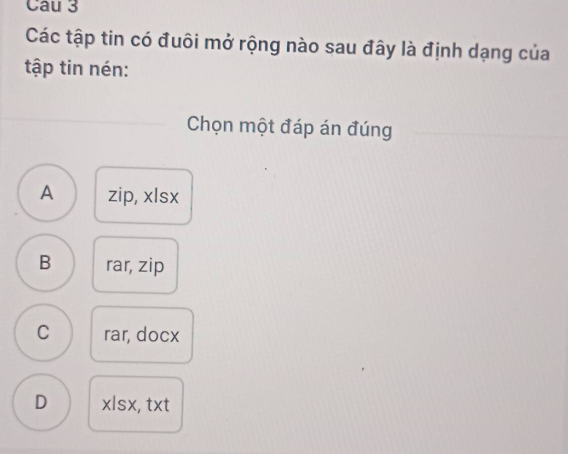 Cau 3
Các tập tin có đuôi mở rộng nào sau đây là định dạng của
tập tin nén:
Chọn một đáp án đúng
A zip, xlsx
B rar, zip
C rar, docx
D xlsx, txt