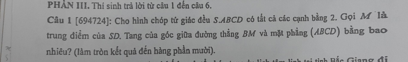 PHẢN III. Thí sinh trả lời từ câu 1 đến câu 6. 
Câu 1 [694724]: Cho hình chóp tứ giác đều S. ABCD có tất cả các cạnh bằng 2. Gọi M là 
trung điểm của SD. Tang của góc giữa đường thẳng BM và mặt phẳng (ABCD) bằng bao 
nhiêu? (làm tròn kết quả đến hàng phần mười). 
tinh Bắc Giang đi