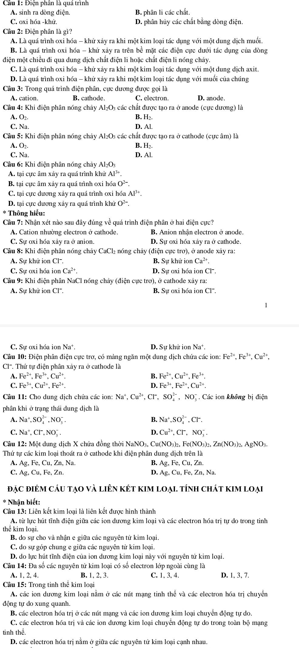 Điện phân là quá trình
A. sinh ra dòng điện. B. phân li các chất,
C. oxi hóa -khử. D. phân hủy các chất bằng dòng điện.
Câu 2: Điện phân là gì?
A. Là quá trình oxi hóa - khử xảy ra khi một kim loại tác dụng với một dung dịch muối.
B. Là quá trình oxi hóa - khử xảy ra trên bề mặt các điện cực dưới tác dụng của dòng
điện một chiều đi qua dung dịch chất điện li hoặc chất điện li nóng chảy.
C. Là quá trình oxi hóa - khử xảy ra khi một kim loại tác dụng với một dung dịch axit.
D. Là quá trình oxi hóa - khử xảy ra khi một kim loại tác dụng với muối của chúng
Câu 3: Trong quá trình điện phân, cực dương được gọi là
A. cation. B. cathode. C. electron. D. anode.
Câu 4: Khi điện phân nóng chảy Al₂O₃ các chất được tạo ra ở anode (cực dương) là
A. O_2
B. H_2.
C. Na. D. Al.
Câu 5: Khi điện phân nóng chảy Al_2O_3 3 các chất được tạo ra ở cathode (cực âm) là
B.
A. O_2 H_2.
C. Na. D. Al.
Câu 6: Khi điện phân nóng chảy Al_2O_3
A. tại cực âm xảy ra quá trình khử Al^(3+).
B. tại cực âm xảy ra quá trình oxi hóa O²-.
C. tại cực dương xảy ra quá trình oxi hóa Al^(3+).
D. tại cực dương xảy ra quá trình khử O^2 -
* Thông hiểu:
Câu 7: Nhận xét nào sau đây đúng về quá trình điện phân ở hai điện cực?
A. Cation nhường electron ở cathode. B. Anion nhận electron ở anode.
C. Sự oxi hóa xảy ra ở anion. D. Sự oxi hóa xảy ra ở cathode.
Câu 8: Khi điện phân nóng chảy CaCl₂ nóng chảy (điện cực trơ), ở anode xảy ra:
A. Sự khử ion Cl-. B. Sư khử ion Ca^(2+).
C. Sự oxi hóa ion Ca^(2+). D. Sự oxi hóa ion Cl .
Câu 9: Khi điện phân NaCl nóng chảy (điện cực trơ), ở cathode xảy ra:
A. Sự khử ion Cl. B. Sự oxi hóa ion Cl¯.
C. Sự oxi hóa ion Na*. D. Sự khử ion Na^+.
Câu 10: Điện phân điện cực trơ, có màng ngăn một dung dịch chứa các ion: Fe^(2+),Fe^(3+),Cu^(2+),
Cl-. Thứ tự điện phân xảy ra ở cathode là
A. Fe^(2+),Fe^(3+),Cu^(2+). B. Fe^(2+),Cu^(2+),Fe^(3+).
C. Fe^(3+),Cu^(2+),Fe^(2+). D. Fe^(3+),Fe^(2+),Cu^(2+).
Câu 11: Cho dung dịch chứa các ion: Na^+,Cu^(2+) , CF, SO_4^((2-),NO_3^- Các ion không bị điện
phân khi ở trạng thái dung dịch là
A. Na^+),SO_4^((2-),NO_3^-. B. Na^+),SO_4^((2-),Cl^-).
C. Ia^+,Cl^-,NO_2^(-.
D. Cu^2+),Cl^-,NO_3^(-.
Câu 12: Một dung dịch X chứa đồng thời NaN JO_3), Cu (NO_3)_2,Fe(NO_3)_2,Zn(NO_3)_2 ,AgNO_3
Thứ tự các kim loại thoát ra ở cathode khi điện phân dung dich trên là
A. Ag,Fe,Cu,Zn, , Na. B. Ag,Fe,Cu,Zn.
C. Ag,Cu,Fe,Zn. D. Ag,Cu,Fe,Zn,Na.
đẠC điÊM cấU tạO và liên kết kIM loại. tính chất kIm loại
* Nhận biết:
Câu 13: Liên kết kim loại là liên kết được hình thành
A. từ lực hút tĩnh điện giữa các ion dương kim loại và các electron hóa trị tự do trong tinh
thể kim loại.
B. do sự cho và nhận e giữa các nguyên tử kim loại.
C. do sự góp chung e giữa các nguyên tử kim loại.
D. do lực hút tĩnh điện của ion dương kim loại này với nguyên tử kim loại.
Câu 14: Đa số các nguyên tử kim loại có số electron lớp ngoài cùng là
A. 1, 2, 4. B. 1, 2, 3. C. 1, 3, 4. D. 1, 3, 7.
Câu 15: Trong tinh thể kim loại
A. các ion dương kim loại nằm ở các nút mạng tinh thể và các electron hóa trị chuyển
động tự do xung quanh.
B. các electron hóa trị ở các nút mạng và các ion dương kim loại chuyển động tự do.
C. các electron hóa trị và các ion dương kim loại chuyển động tự do trong toàn bộ mạng
tinh thể.
D. các electron hóa trị nằm ở giữa các nguyên tử kim loại cạnh nhau.