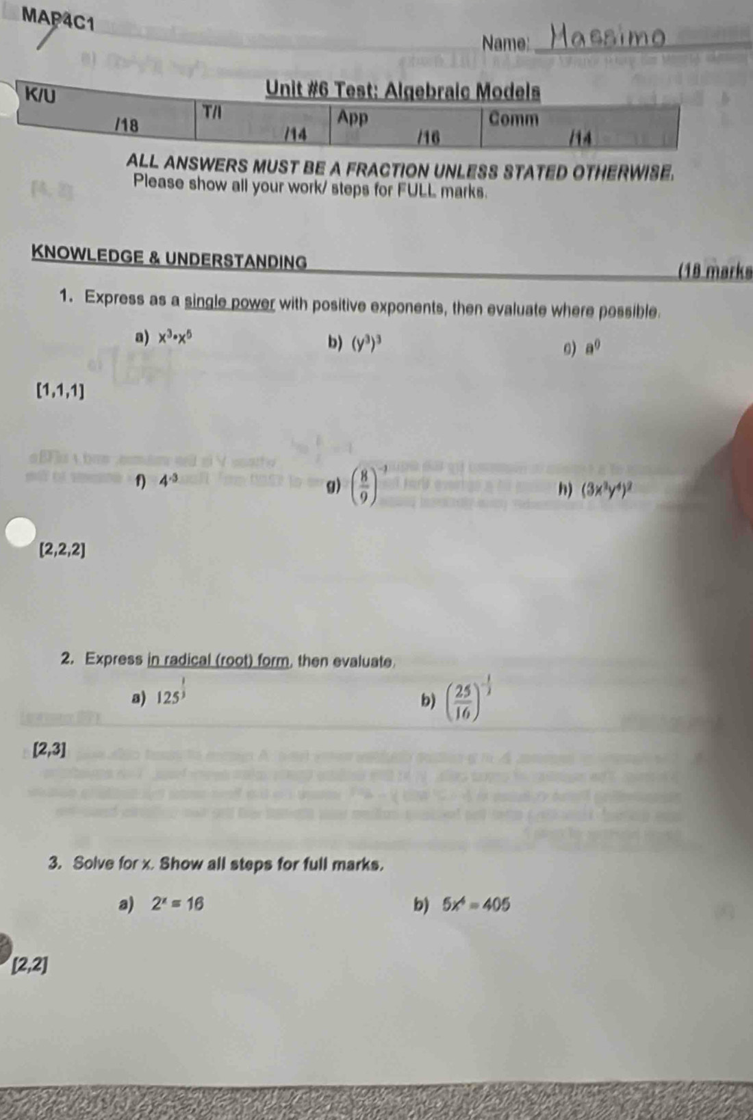 MAP4C1 
Name:_ 
SWERS MUST BE A FRACTION UNLESS STATED OTHERWISE. 
Please show all your work/ steps for FULL marks. 
KNOWLEDGE & UNDERSTANDING (18 marks 
1. Express as a single power with positive exponents, then evaluate where possible 
a) x^3· x^5
b) (y^3)^3 a^0
0)
[1,1,1]
b 
f) 4^(-3)
g) ( 8/9 )^-3
h) (3x^3y^4)^2
[2,2,2]
2. Express in radical (root) form, then evaluate 
a) 125^(frac 1)3
b) ( 25/16 )^- 1/2 
[2,3]
3. Solve for x. Show all steps for full marks. 
b) 
a) 2^x=16 5x^4=405
[2,2]