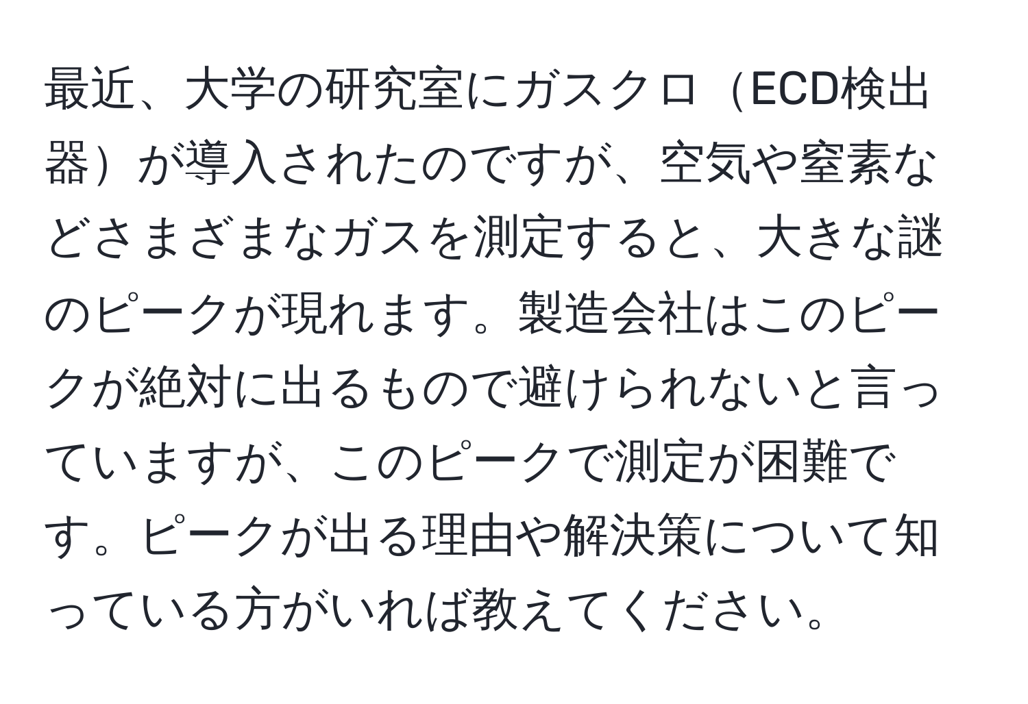 最近、大学の研究室にガスクロECD検出器が導入されたのですが、空気や窒素などさまざまなガスを測定すると、大きな謎のピークが現れます。製造会社はこのピークが絶対に出るもので避けられないと言っていますが、このピークで測定が困難です。ピークが出る理由や解決策について知っている方がいれば教えてください。