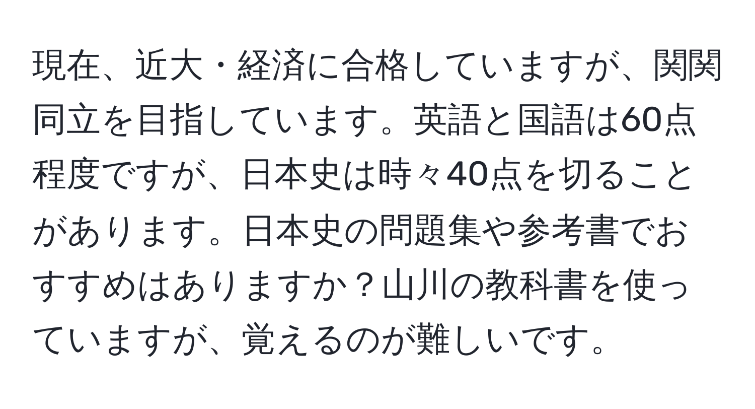 現在、近大・経済に合格していますが、関関同立を目指しています。英語と国語は60点程度ですが、日本史は時々40点を切ることがあります。日本史の問題集や参考書でおすすめはありますか？山川の教科書を使っていますが、覚えるのが難しいです。