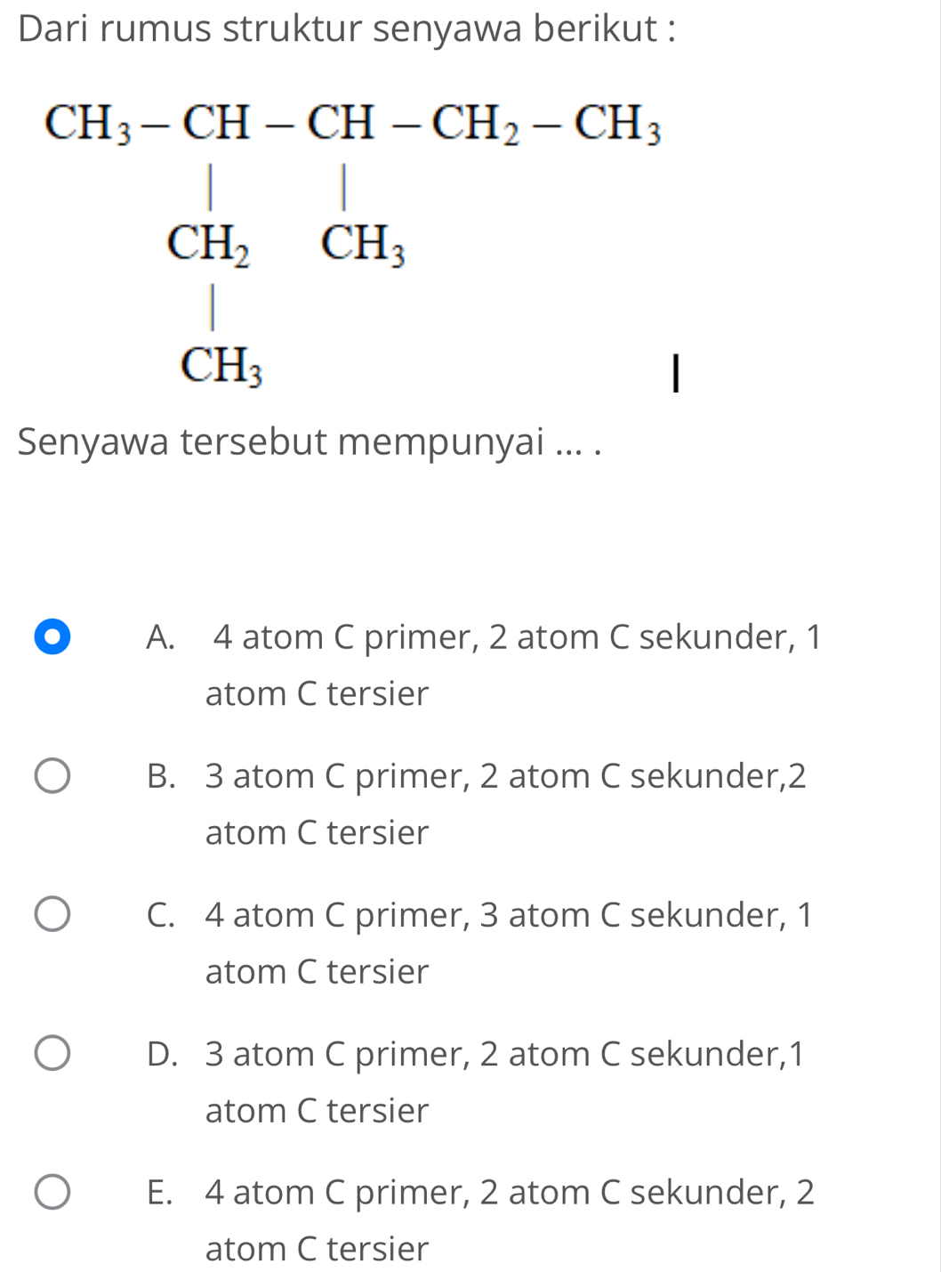 Dari rumus struktur senyawa berikut :
Senyawa tersebut mempunyai ... .
A. 4 atom C primer, 2 atom C sekunder, 1
atom C tersier
B. 3 atom C primer, 2 atom C sekunder,2
atom C tersier
C. 4 atom C primer, 3 atom C sekunder, 1
atom C tersier
D. 3 atom C primer, 2 atom C sekunder,1
atom C tersier
E. 4 atom C primer, 2 atom C sekunder, 2
atom C tersier