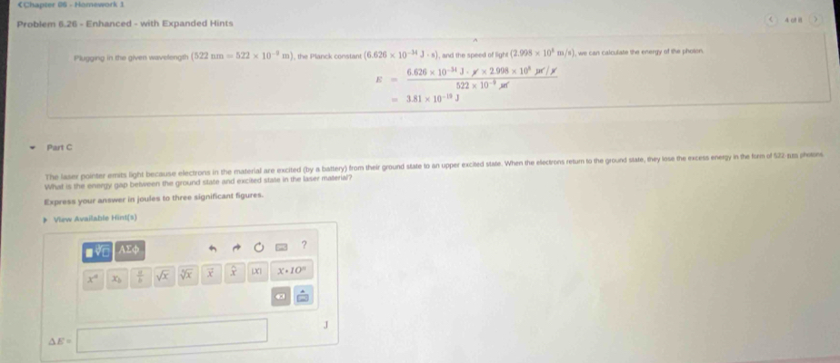 < 
Problem 6.26 - Enhanced - with Expanded Hints 4 of n ) 
Plugging in the given wavelength  (522nm=522* 10^(-9)m) , the Planck constant (6.626* 10^(-34)J· s) , and the speed of light (2.998* 10^8m/s) , we can calculate the energy of the photor.
E= (6.626* 10^(-34)J· x* 2.998* 10^8Jx)/522* 10^(-9)xr 
=3.81* 10^(-13)J
Part C 
The laser pointer emits light because electrons in the material are excited (by a battery) from their ground state to an upper excited state. When the electrons retur to the ground state, they lose the excess energy in the form of 522 -rum photon 
What is the energy gap between the ground state and excited state in the laser material? 
Express your answer in joules to three significant figures. 
》 View Available Hint(s) 
■ √□ AEφ 
?
x° x_3  a/b  sqrt(x) sqrt[5](x) X x· 10^n
J
△ E=