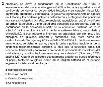 'También, se elevó a fundamento de la Constitución de 1886 la
representación del mundo de la Iglesia Católica Romana y apostólica en el
sentido de conservar su personalidad histórica y su carácter hispanista,
centralista, autoritario y confesional. El gobierno regeneracionista en cabeza
del Estado y los poderes públicos defendieron y protegieron los principios
morales promulgados por ella, pretendiendo reposicionar, así, el paradigma
de orden “teocrático”, Dicho paradigma consolidó sus preceptos, dogmas
doctrinarios en la sociedad a partir de la educación cristiana (se le re
adjudicó la inspección y control de la enseñanza básica, secundaria y
universitaria), la cual modeló al individuo en oposición, por ejemplo, a los
principios de igualdad, libertad y autonomía, etc., visto como los
destructores de “toda jerarquía” incluida la eclesiástica. (...) Lo anteriormente
mencionado, se debe, en parte, a que la cultura política tradicional de la
dirigencia regeneracionista defendía la idea que la sociedad debía ser
inmutable, tradicional y sacralizada en donde la presencia de los valores del
cristianismo y sus instituciones eran muy importantes." (Guerrero, 2023,
página 123) A partir de la lectura del fragmento anterior se puede inferir que
el papel, tanto de la iglesia, como de la religión católica en el periodo
regeneracionista; es el de otorgar:
a. Represión ideológica
b. Cohesión social
c. Orientación espiritual
d. Control político