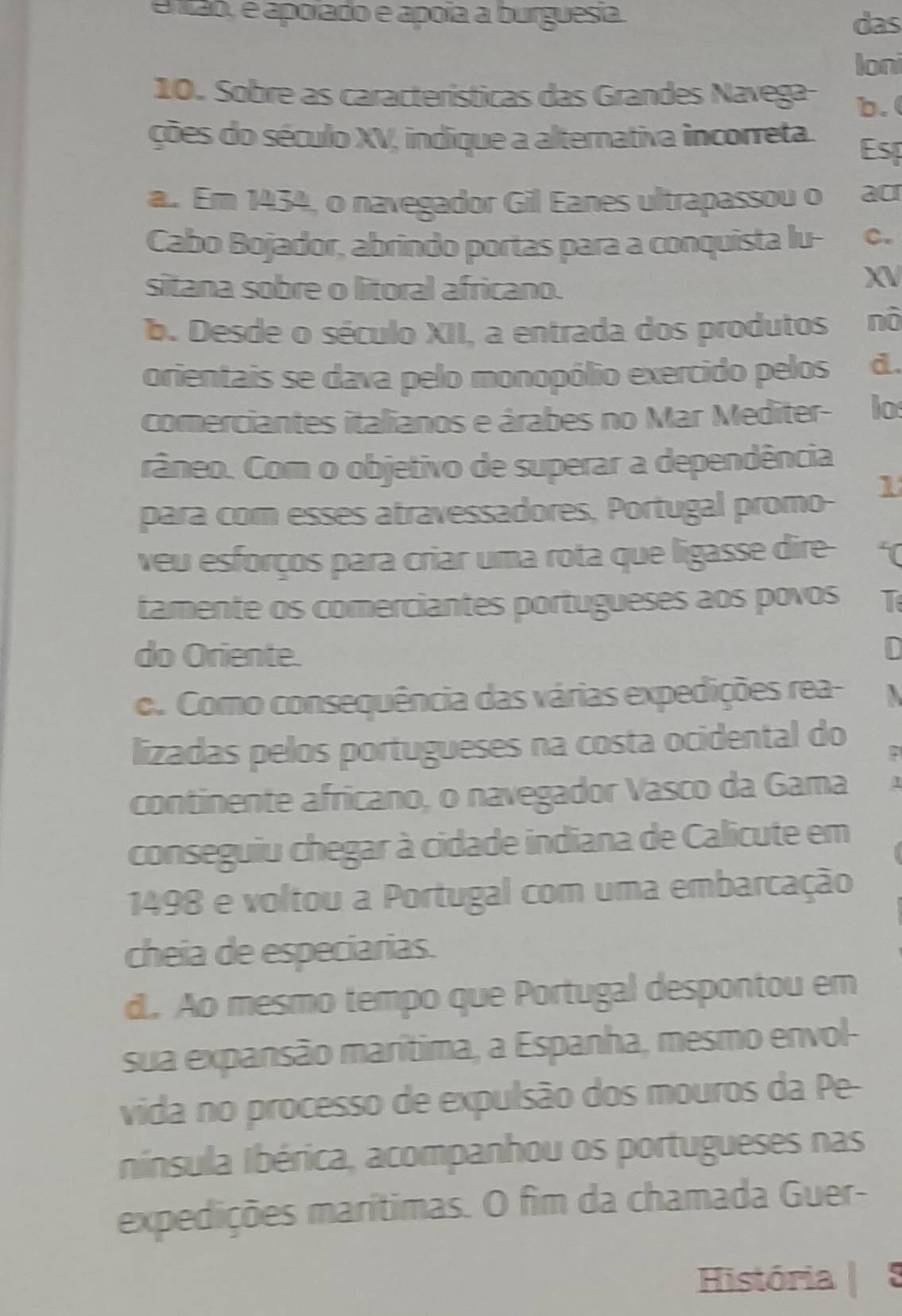 então, é apoíado e apoía a burguesia. das
loni
10. Sobre as características das Grandes Navega- b.
ções do século XV, indique a alternativa incorreta. Esp
a. Em 1434, o navegador Gil Eanes ultrapassou o ao
Cabo Bojador, abrindo portas para a conquista lu- C.
sitana sobre o litoral africano.
XV
b. Desde o século XII, a entrada dos produtos nò
orientais se dava pelo monopólio exercido pelos . d.
comerciantes italianos e árabes no Mar Mediter- lo
râneo. Com o objetivo de superar a dependência
para com esses atravessadores, Portugal promo-
1
veu esforços para criar uma rota que ligasse dire- 
tamente os comerciantes portugueses aos povos T
do Oriente. D
o. Como consequência das várias expedições rea- 
lizadas pelos portugueses na costa ocidental do
continente africano, o navegador Vasco da Gama
conseguiu chegar à cidade indiana de Calicute em
1498 e voltou a Portugal com uma embarcação
cheia de especiarias.
d. Ao mesmo tempo que Portugal despontou em
sua expansão marítima, a Espanha, mesmo envol-
vida no processo de expulsão dos mouros da Pe-
Inínsula Ibérica, acompanhou os portugueses nas
expedições marítimas. O fim da chamada Guer-
História | 5