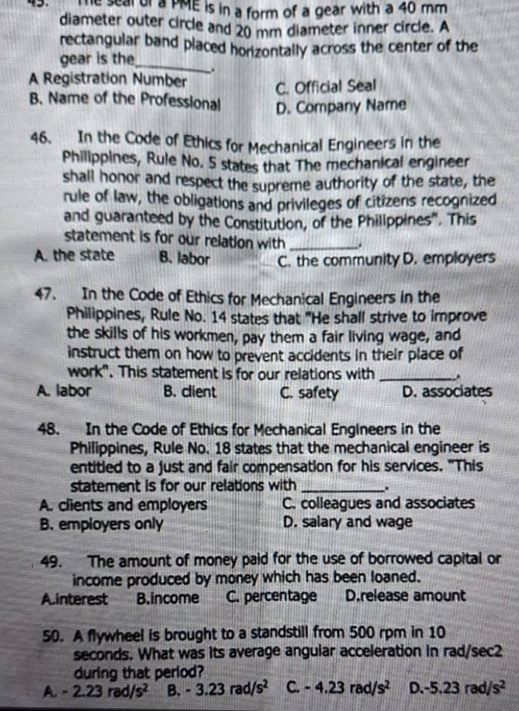 Te seal of a PME is in a form of a gear with a 40 mm
diameter outer circle and 20 mm diameter inner circle. A
rectangular band placed horizontally across the center of the
gear is the_
A Registration Number
C. Official Seal
B. Name of the Professional
D. Company Name
46. In the Code of Ethics for Mechanical Engineers in the
Philippines, Rule No. 5 states that The mechanical engineer
shall honor and respect the supreme authority of the state, the
rule of law, the obligations and privileges of citizens recognized
and guaranteed by the Constitution, of the Phillppines". This
statement is for our relation with_
*
A. the state B. labor
C. the community D. employers
47. In the Code of Ethics for Mechanical Engineers in the
Philippines, Rule No. 14 states that "He shall strive to improve
the skills of his workmen, pay them a fair living wage, and
instruct them on how to prevent accidents in their place of
work". This statement is for our relations with _.
A. labor B. client C. safety D. associates
48. In the Code of Ethics for Mechanical Engineers in the
Philippines, Rule No. 18 states that the mechanical engineer is
entitled to a just and fair compensation for his services. "This
statement is for our relations with _.
A. clients and employers C. colleagues and associates
B. employers only D. salary and wage
49. The amount of money paid for the use of borrowed capital or
income produced by money which has been loaned.
A.interest B.income C. percentage D.release amount
50. A flywheel is brought to a standstill from 500 rpm in 10
seconds. What was its average angular acceleration in rad/sec2
during that period?
A. -2.23rad/s^2 B. -3.23rad/s^2 C. -4.23rad/s^2 D. -5.23rad/s^2