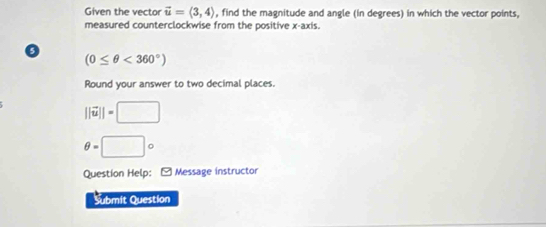 Given the vector vector u=langle 3,4rangle , find the magnitude and angle (in degrees) in which the vector points, 
measured counterclockwise from the positive x-axis.
(0≤ θ <360°)
Round your answer to two decimal places.
||vector u||=□
θ =□°
Question Help: Message instructor 
Submit Question