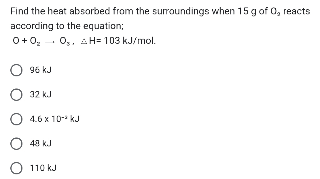 Find the heat absorbed from the surroundings when 15 g of O_2 reacts
according to the equation;
O+O_2to O_3, △ H=103kJ/mol.
96 kJ
32 kJ
4.6* 10^(-3)kJ
48 kJ
110 kJ