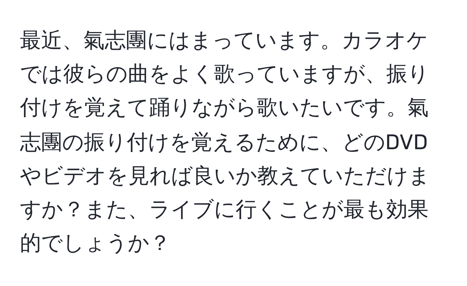 最近、氣志團にはまっています。カラオケでは彼らの曲をよく歌っていますが、振り付けを覚えて踊りながら歌いたいです。氣志團の振り付けを覚えるために、どのDVDやビデオを見れば良いか教えていただけますか？また、ライブに行くことが最も効果的でしょうか？