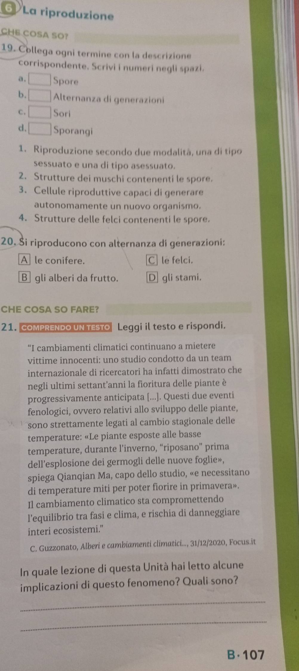 La riproduzione
CHE COSA SO?
19. Collega ogni termine con la descrizione
corrispondente. Scrivi i numeri negli spazi.
a. Spore
b. Alternanza di generazioni
c. Sori
d、 Sporangi
1. Riproduzione secondo due modalitã, una di tipo
sessuato e una di tipo asessuato.
2. Strutture dei muschi contenenti le spore.
3. Cellule riproduttive capaci di generare
autonomamente un nuovo organismo.
4. Strutture delle felci contenenti le spore.
20. Ši riproducono con alternanza di generazioni:
A le conifere. Cle felci.
B  gli alberi da frutto. D gli stami.
CHE COSA SO FARE?
21. COMPRENDO UN TESTO Leggi il testo e rispondi.
“I cambiamenti climatici continuano a mietere
vittime innocenti: uno studio condotto da un team
internazionale di ricercatori ha infatti dimostrato che
negli ultimi settant’anni la fioritura delle piante è
progressivamente anticipata [...]. Questi due eventi
fenologici, ovvero relativi allo sviluppo delle piante,
sono strettamente legati al cambio stagionale delle
temperature: «Le piante esposte alle basse
temperature, durante l’inverno, “riposano” prima
dell’esplosione dei germogli delle nuove foglie»,
spiega Qianqian Ma, capo dello studio, «e necessitano
di temperature miti per poter fiorire in primavera».
Il cambiamento climatico sta compromettendo
l’equilibrio tra fasi e clima, e rischia di danneggiare
interi ecosistemi.”
C. Guzzonato, Alberi e cambiamenti climatici..., 31/12/2020, Focus.it
In quale lezione di questa Unità hai letto alcune
implicazioni di questo fenomeno? Quali sono?
_
_
B·107