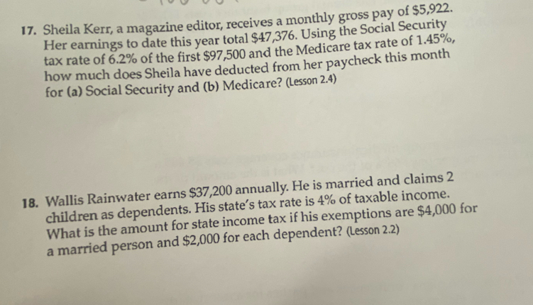 Sheila Kerr, a magazine editor, receives a monthly gross pay of $5,922. 
Her earnings to date this year total $47,376. Using the Social Security 
tax rate of 6.2% of the first $97,500 and the Medicare tax rate of 1.45%, 
how much does Sheila have deducted from her paycheck this month
for (a) Social Security and (b) Medicare? (Lesson 2.4) 
18. Wallis Rainwater earns $37,200 annually. He is married and claims 2
children as dependents. His state's tax rate is 4% of taxable income. 
What is the amount for state income tax if his exemptions are $4,000 for 
a married person and $2,000 for each dependent? (Lesson 2.2)