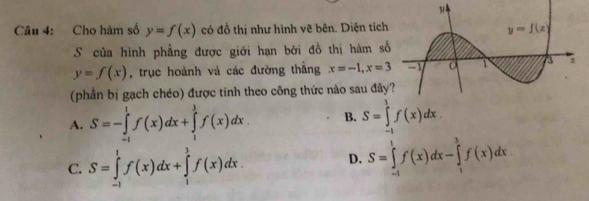 Cho hàm số y=f(x) có đồ thị như hình vẽ bên. Diện tích
S của hình phẳng được giới hạn bởi đồ thị hàm số
y=f(x) , trục hoành và các đường thẳng x=-1,x=3
(phần bị gạch chéo) được tinh theo công thức nào sau đây
A. S=-∈tlimits _(-1)^1f(x)dx+∈tlimits _1^3f(x)dx.
B. S=∈tlimits _(-1)^1f(x)dx.
C. S=∈tlimits _(-1)^1f(x)dx+∈tlimits _1^3f(x)dx.
D. S=∈tlimits _(-1)^1f(x)dx-∈tlimits _1^3f(x)dx