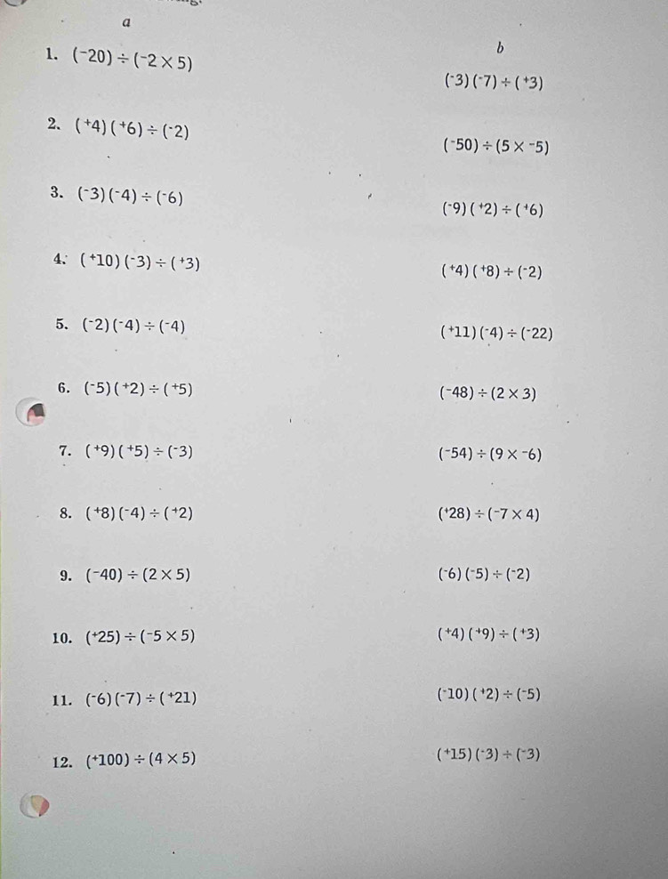 a 
1. (^-20)/ (^-2* 5)
b
(^-3)(^-7)/ (^+3)
2. (^+4)(^+6)/ (^-2)
(^-50)/ (5*^(-5)
3. (^-)3)(^-4)/ (^-6)
(^-9)(^+2)/ (^+6)
4. (^+10)(^-3)/ (^+3)
(^+4)(^+8)/ (^-2)
5. (^-2)(^-4)/ (^-4)
(^+11)(^-4)/ (^-22)
6. (^-5)(^+2)/ (^+5)
(^-48)/ (2* 3)
7. (^+9)(^+5)/ (^-3)
(-54)/ (9* -6)
8. (^+8)(^-4)/ (^+2) (^+28)/ (^-7* 4)
9. (^-40)/ (2* 5) (^-6)(^-5)/ (^-2)
10. (^+25)/ (^-5* 5) (^+4)(^+9)/ (^+3)
11. (^-6)(^-7)/ (^+21) (^-10)(^+2)/ (^-5)
12. (^+100)/ (4* 5) (^+15)(^-3)/ (^-3)