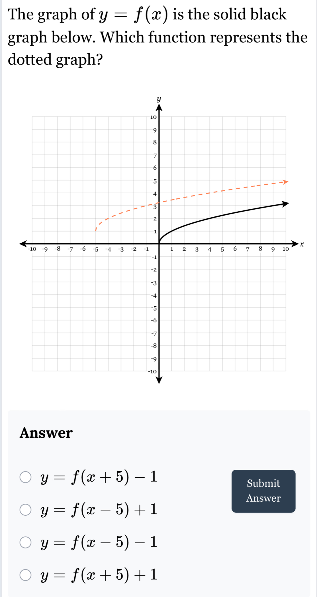 The graph of y=f(x) is the solid black
graph below. Which function represents the
dotted graph?
x
Answer
y=f(x+5)-1
Submit
Answer
y=f(x-5)+1
y=f(x-5)-1
y=f(x+5)+1