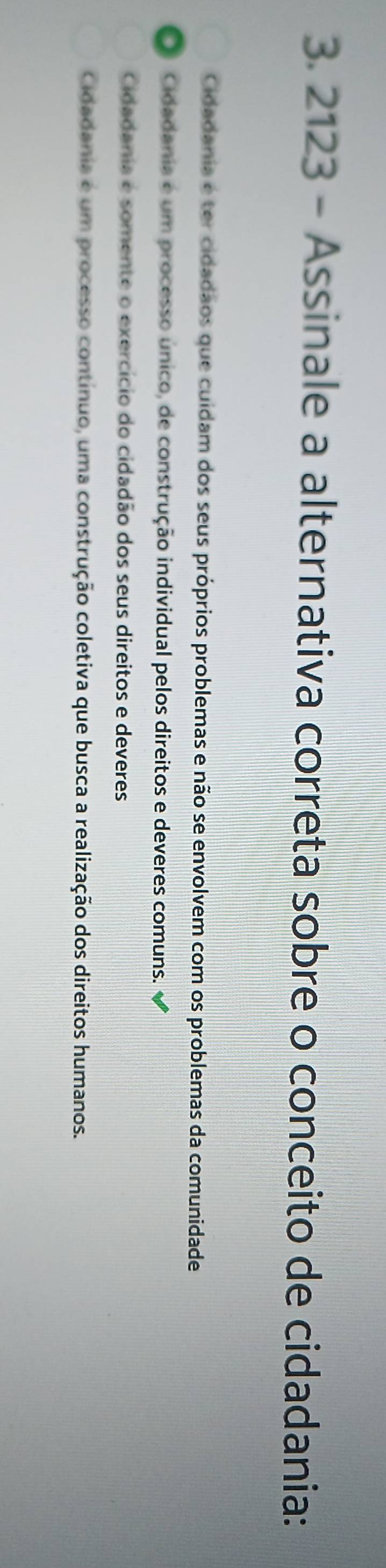 2123 - Assinale a alternativa correta sobre o conceito de cidadania:
Cidadania é ter cidadãos que cuidam dos seus próprios problemas e não se envolvem com os problemas da comunidade
Cidadania é um processo único, de construção individual pelos direitos e deveres comuns.
Cidadania e somente o exercício do cidadão dos seus direitos e deveres
Cidadania é um processo contínuo, uma construção coletiva que busca a realização dos direitos humanos.
