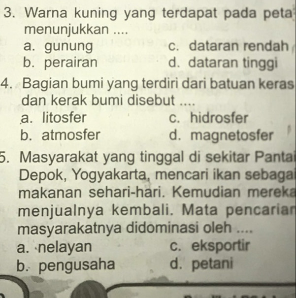 Warna kuning yang terdapat pada peta
menunjukkan ....
a. gunung c.dataran rendah
b.perairan d. dataran tinggi
4. Bagian bumi yang terdiri dari batuan keras
dan kerak bumi disebut ....
a. litosfer c. hidrosfer
b. atmosfer d. magnetosfer
5. Masyarakat yang tinggal di sekitar Pantai
Depok, Yogyakarta, mencari ikan sebagai
makanan sehari-hari. Kemudian mereka
menjualnya kembali. Mata pencarian
masyarakatnya didominasi oleh ....
a. nelayan c. eksportir
b. pengusaha d. petani