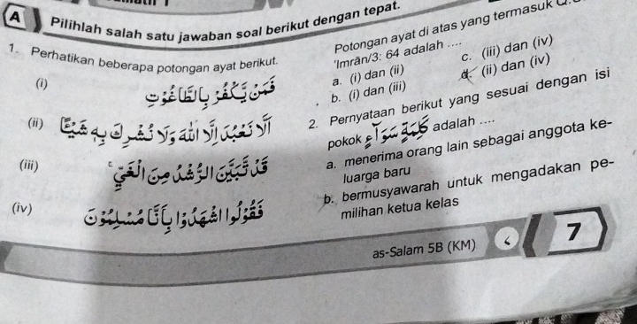 A Pilihlah salah satu jawaban soal berikut dengan tepat.
Potongan ayat di atas yang termasuk 
1. Perhatikan beberapa potongan ayat berikut. 'Imrān/ 3: 64 adalah ....
b. (i) dan (iii) d. (ii) dan (iv) c. (iii) dan (iv)
(i)
K é a. (i) dan (ii)
(ii) Gé y 0, dv, ali S nes Sĩ 2. Pernyataan berikut yang sesuai dengan isi
pokok adalah ....
(iii) C d a. menerima orang lain sebagai anggota ke-
luarga baru
b. bermusyawarah untuk mengadakan pe-
(iv)
milihan ketua kelas
as-Salam 5B (KM) 7