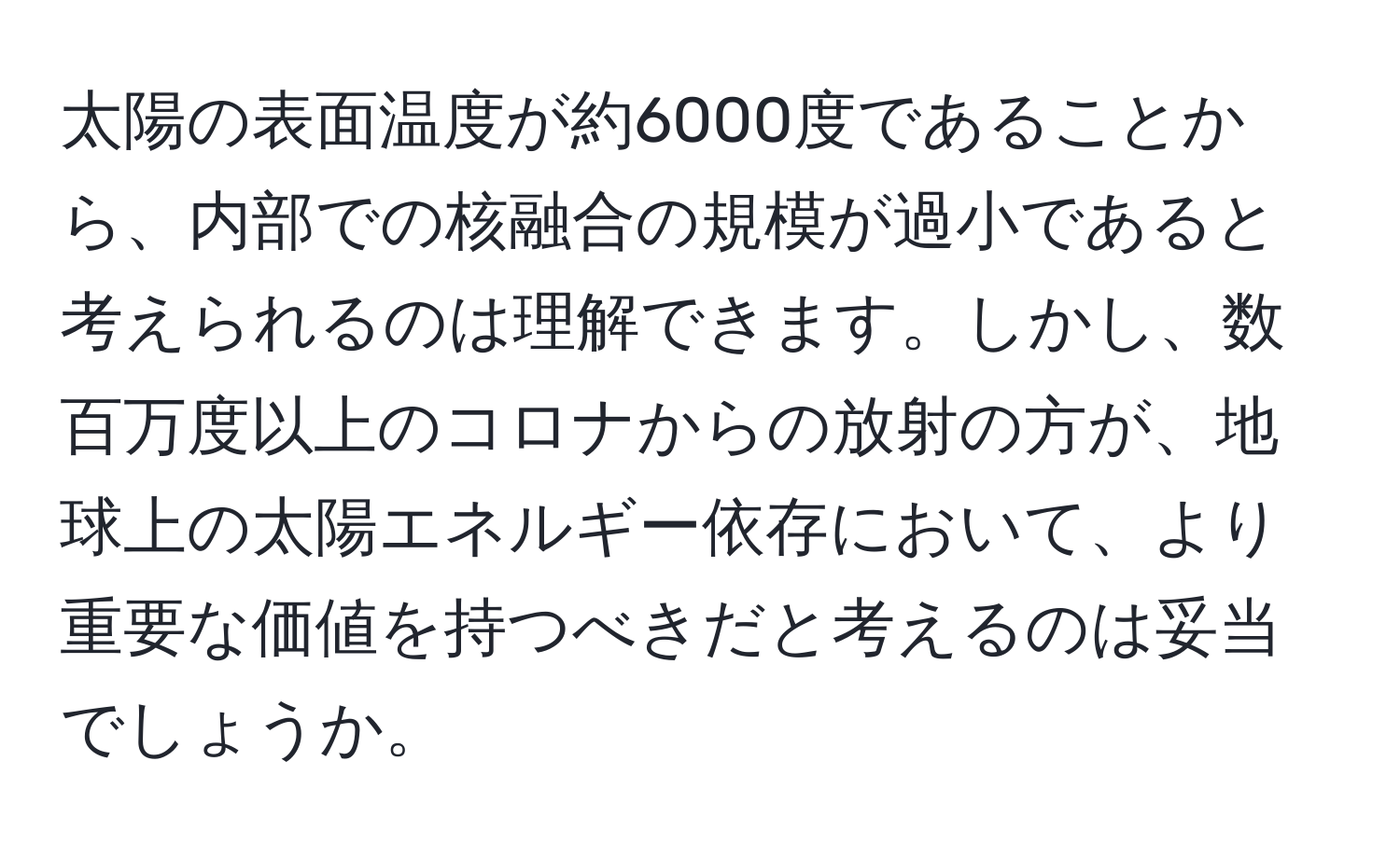 太陽の表面温度が約6000度であることから、内部での核融合の規模が過小であると考えられるのは理解できます。しかし、数百万度以上のコロナからの放射の方が、地球上の太陽エネルギー依存において、より重要な価値を持つべきだと考えるのは妥当でしょうか。