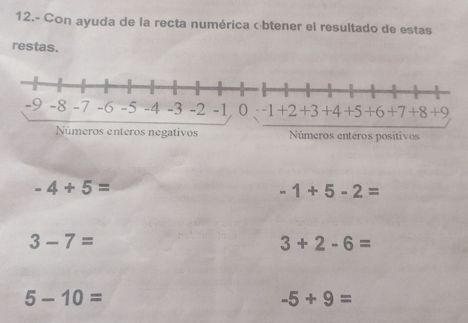 12.- Con ayuda de la recta numérica obtener el resultado de estas 
restas. 
Números enteros negativoseros entéros positivos
-4+5=
-1+5-2=
3-7=
3+2-6=
5-10=
-5+9=