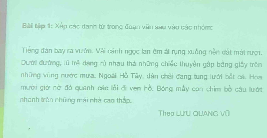 Bài tập 1: Xếp các danh từ trong đoạn văn sau vào các nhóm: 
Tiếng đàn bay ra vườn. Vài cánh ngọc lan êm ái rụng xuống nền đất mát rượi. 
Dưới đường, lũ trẻ đang rù nhau thả những chiếc thuyền gấp bằng giấy trên 
những vũng nước mưa. Ngoài Hồ Tây, dân chài đang tung lưới bắt cá. Hoa 
mười giờ nở đỏ quanh các lối đi ven hhat O. Bóng mấy con chim bồ câu lướt 
nhanh trên những mái nhà cao thấp. 
Theo LU'U QUANG Vũ