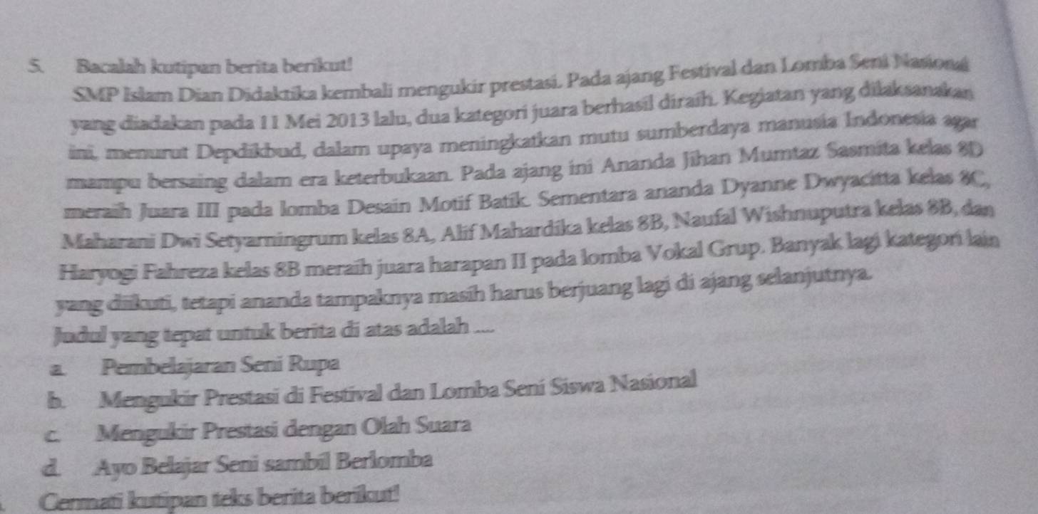 Bacalah kutipan berita berikut!
SMP Islam Dian Didaktika kembali mengukir prestasi. Pada ajang Festival dan Lomba Seni Nasiona
yang diadakan pada 11 Mei 2013 lalu, dua kategori juara berhasil diraíh. Kegiatan yang dilaksanakan
ini, menurut Depdikbud, dalam upaya meningkatkan mutu sumberdaya manusia Indonesia agar
mampu bersaing dalam era keterbukaan. Pada ajang ini Ananda Jīhan Mumtaz Sasmita kelas 80
meraih Juara III pada lomba Desain Motif Batík. Sementara ananda Dyanne Dwyacitta kelas 8C,
Maharani Dwi Setyarningrum kelas 8A, Alif Mahardíka kelas 8B, Naufal Wishnuputra kelas 8B, dan
Haryogi Fahreza kelas 8B meraíh juara harapan II pada lomba Vokal Grup. Banyak lagi kategori lain
yang diikuti, tetapi ananda tampaknya masih harus berjuang lagi di ajang selanjutnya.
Judul yang tepat untuk berita di atas adalah ....
a. Pembelajaran Seni Rupa
b. Mengukir Prestasi di Festival dan Lomba Sení Siswa Nasional
c. Mengukir Prestasi dengan Olah Suara
d. Ayo Belajar Seni sambil Berlomba
Cermati kutipan teks berita berikut!