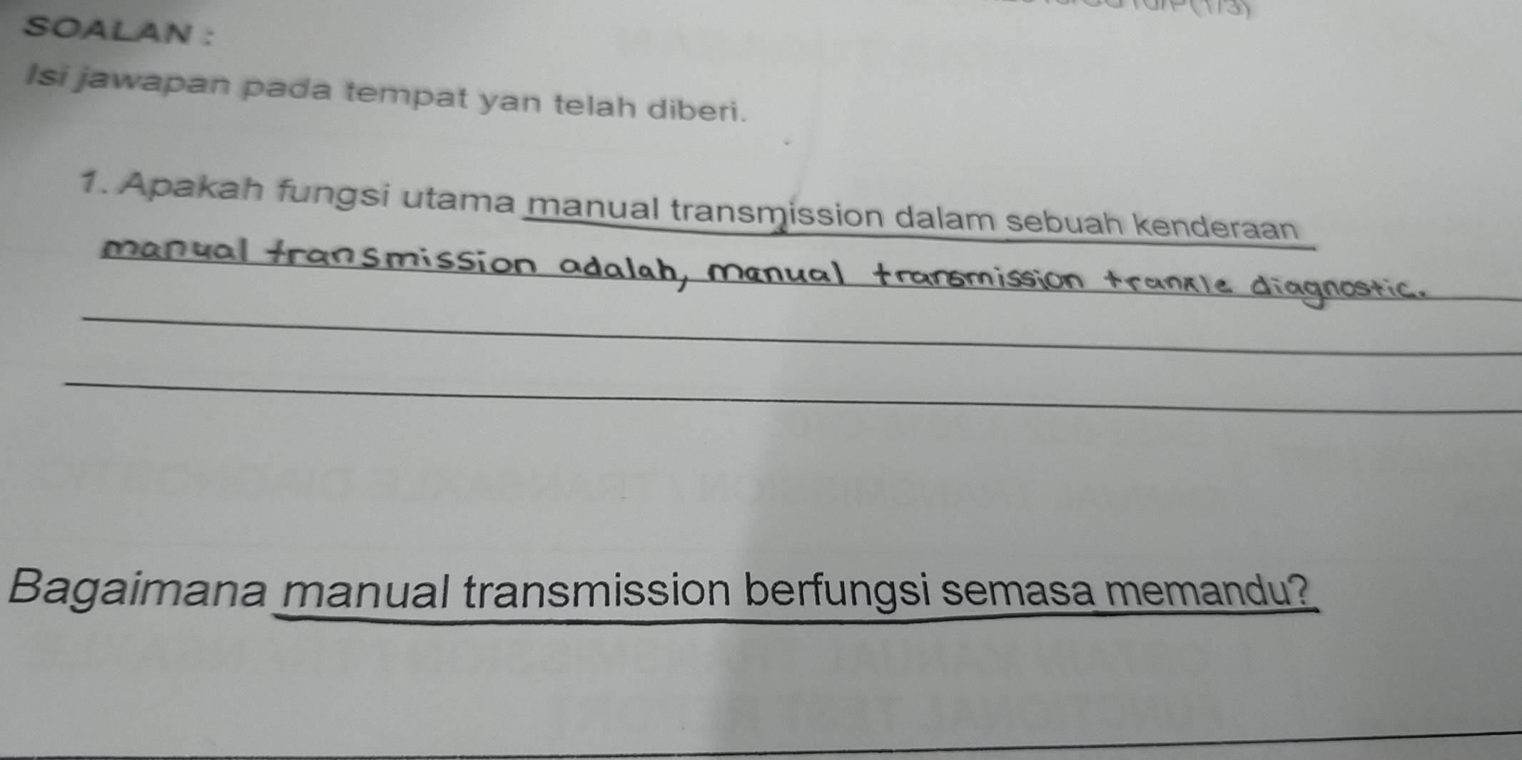 P(173) 
SOALAN : 
Isi jawapan pada tempat yan telah diberi. 
1. Apakah fungsi utama manual transmission dalam sebuah kenderaan 
manual transmission adalah, manu 
_ 
ostil 
_ 
Bagaimana manual transmission berfungsi semasa memandu? 
_