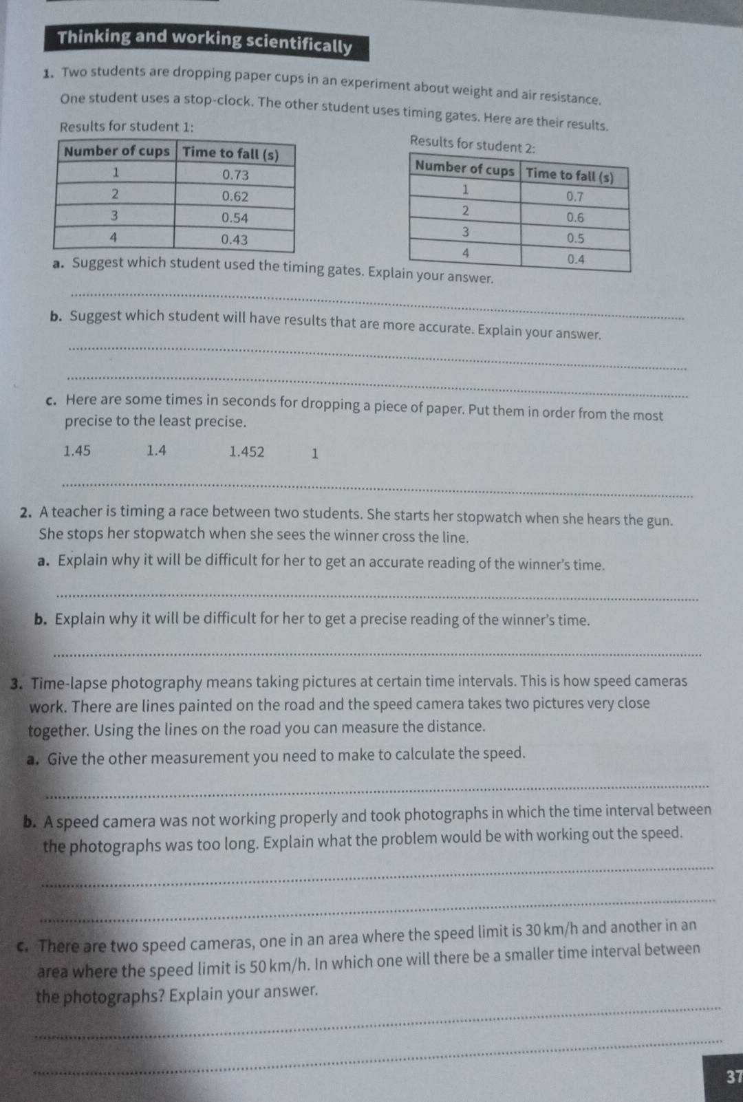 Thinking and working scientifically 
1. Two students are dropping paper cups in an experiment about weight and air resistance. 
One student uses a stop-clock. The other student uses timing gates. Here are their results. 
Results for student 1: 
Results f 
_ 
a. Suggest which student used the timing gates. Exp 
_ 
b. Suggest which student will have results that are more accurate. Explain your answer. 
_ 
c. Here are some times in seconds for dropping a piece of paper. Put them in order from the most 
precise to the least precise.
1.45 1.4 1.452 1
_ 
2. A teacher is timing a race between two students. She starts her stopwatch when she hears the gun. 
She stops her stopwatch when she sees the winner cross the line. 
a. Explain why it will be difficult for her to get an accurate reading of the winner's time. 
_ 
b. Explain why it will be difficult for her to get a precise reading of the winner’s time. 
_ 
3. Time-lapse photography means taking pictures at certain time intervals. This is how speed cameras 
work. There are lines painted on the road and the speed camera takes two pictures very close 
together. Using the lines on the road you can measure the distance. 
a. Give the other measurement you need to make to calculate the speed. 
_ 
b. A speed camera was not working properly and took photographs in which the time interval between 
the photographs was too long. Explain what the problem would be with working out the speed. 
_ 
_ 
c. There are two speed cameras, one in an area where the speed limit is 30 km/h and another in an 
area where the speed limit is 50 km/h. In which one will there be a smaller time interval between 
_ 
the photographs? Explain your answer. 
_ 
37