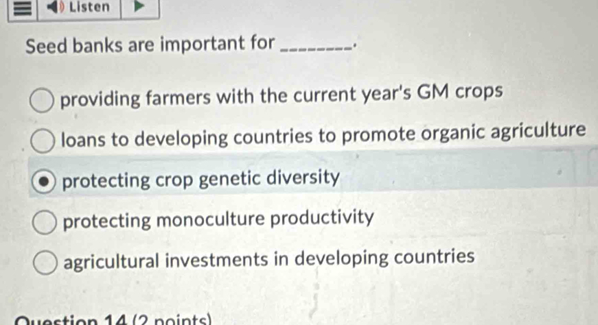 Listen
Seed banks are important for_
.
providing farmers with the current year's GM crops
loans to developing countries to promote organic agriculture
protecting crop genetic diversity
protecting monoculture productivity
agricultural investments in developing countries
Question 14 (2 points)