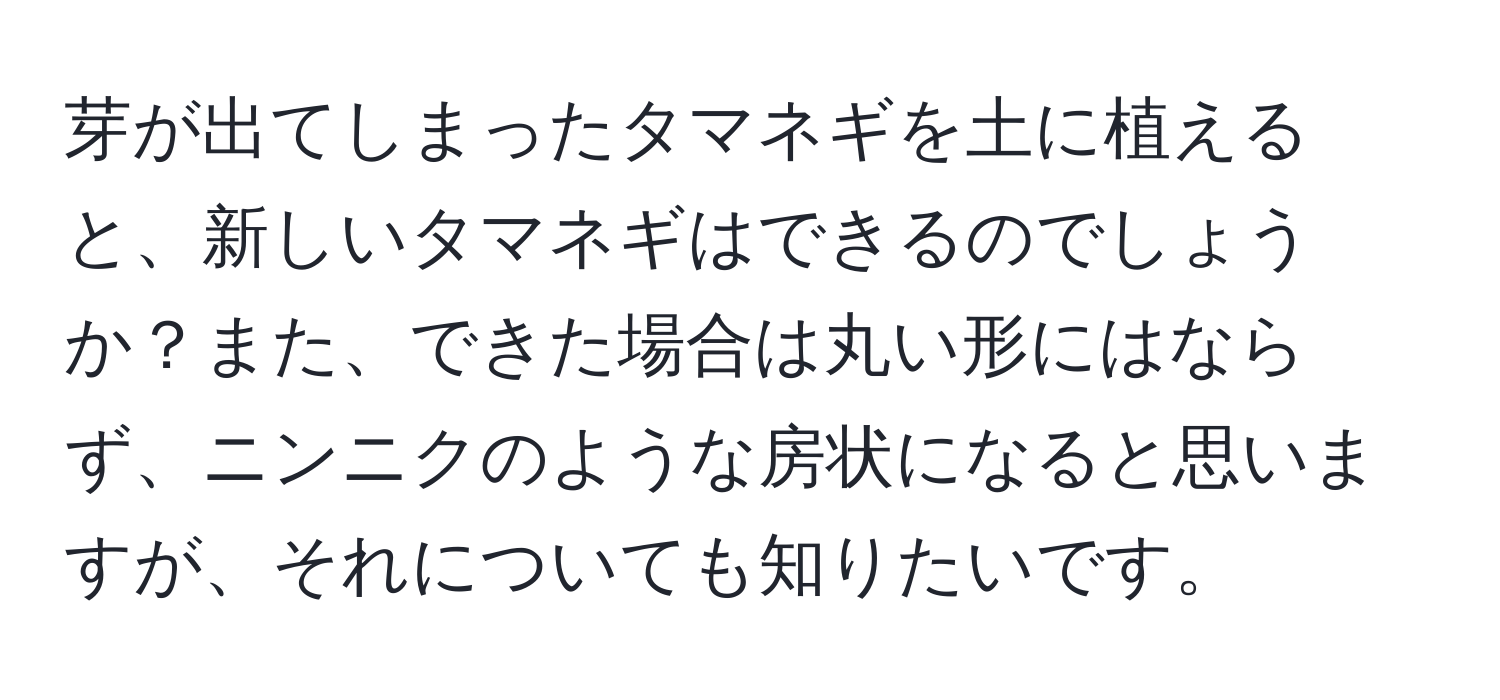 芽が出てしまったタマネギを土に植えると、新しいタマネギはできるのでしょうか？また、できた場合は丸い形にはならず、ニンニクのような房状になると思いますが、それについても知りたいです。