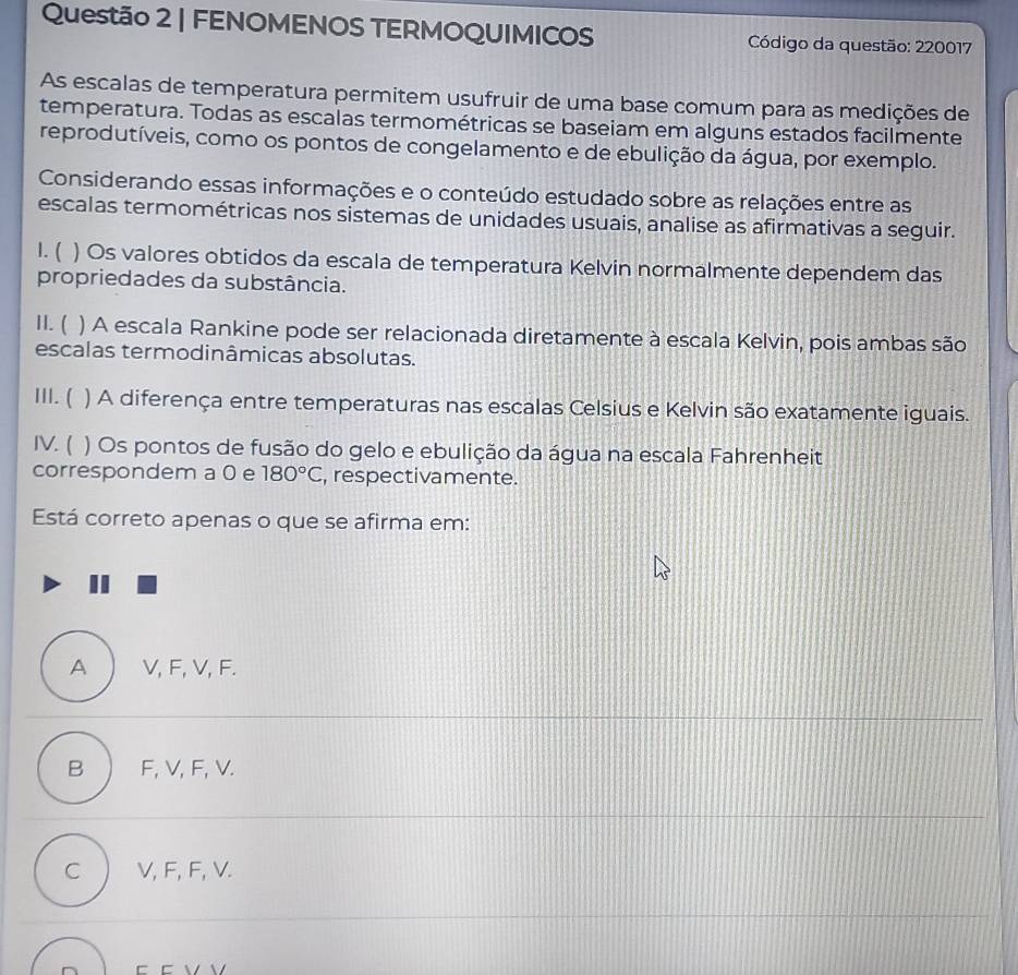 FENOMENOS TERMOQUIMICOS Código da questão: 220017
As escalas de temperatura permitem usufruir de uma base comum para as medições de
temperatura. Todas as escalas termométricas se baseiam em alguns estados facilmente
reprodutíveis, como os pontos de congelamento e de ebulição da água, por exemplo.
Considerando essas informações e o conteúdo estudado sobre as relações entre as
escalas termométricas nos sistemas de unidades usuais, analise as afirmativas a seguir.
1. ( ) Os valores obtidos da escala de temperatura Kelvin normalmente dependem das
propriedades da substância.
H. ( ) A escala Rankine pode ser relacionada diretamente à escala Kelvin, pois ambas são
escalas termodinâmicas absolutas.
III. ( ) A diferença entre temperaturas nas escalas Celsius e Kelvin são exatamente iguais.
IV. ( ) Os pontos de fusão do gelo e ebulição da água na escala Fahrenheit
correspondem a 0 e 180°C , respectivamente.
Está correto apenas o que se afirma em:
A V, F, V, F.
B F, V, F, V.
C V, F, F, V.