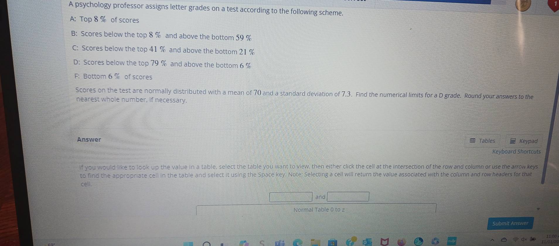 A psychology professor assigns letter grades on a test according to the following scheme.
A: Top 8 % of scores
B: Scores below the top 8 % and above the bottom 59 %
C: Scores below the top 41 % and above the bottom 21 %
D: Scores below the top 79 % and above the bottom 6 %
F: Bottom 6 % of scores
Scores on the test are normally distributed with a mean of 70 and a standard deviation of 7.3. Find the numerical limits for a D grade. Round your answers to the
nearest whole number, if necessary.
Answer Tables Keypad
Keyboard Shortcuts
if you would like to look up the value in a table, select the table you want to view, then either click the cell at the intersection of the row and column or use the arrow keys
to find the appropriate cell in the table and select it using the Space key. Note: Selecting a cell will return the value associated with the column and row headers for that
cell.
and
Normal Table 0 to z
Submit Answer
11 00
11/11/20