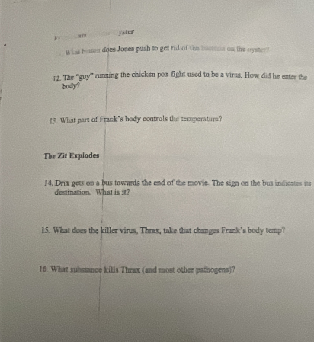 yster 
What bun does Jones push to get rid of the bactern on the oyster? 
12. The “guy” running the chicken pox fight used to be a virus. How did he enter the 
body? 
13 What part of Frank’s body controls the temperature? 
The Zit Explodes 
14, Drix gets on a bus towards the end of the movie. The sign on the bus indicates its 
destination. What is it? 
15. What does the killer virus, Thrax, take that changes Frank’s body temp? 
16. What substance kills Thrax (and most other pathogens)?
