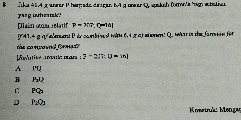 Jika 41.4 g unsur P berpadu dengan 6.4 g unsur Q, apakah formula bagi sebatian
yang terbentuk?
[Jisim atom relatif : P=207; Q=16]
If 41.4 g of element P is combined with 6.4 g of element Q, what is the formula for
the compound formed?
[Relative atomic mass : P=207; Q=16]
A PQ
B P_2Q
C PQ_2
D P_2Q_3
* Konstruk: Mengap