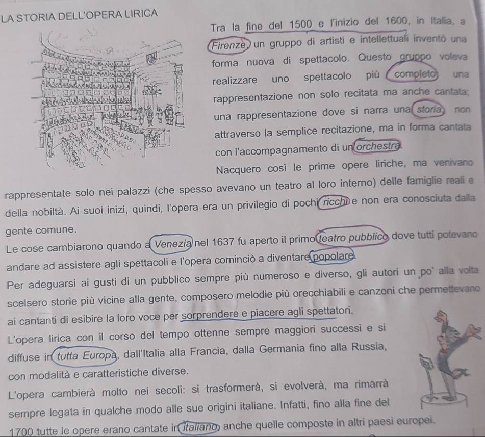 LA STORIA DELL'OPERA LIRICA
Tra la fine del 1500 e l'inizio del 1600, in Italia, a
Firenze un gruppo di artisti e intellettuali inventó una
forma nuova di spettacolo. Questo gruppo voleva
una
realizzare uno spettacolo più completo
rappresentazione non solo recitata ma anche cantata:
una rappresentazione dove si narra una storia non
attraverso la semplice recitazione, ma in forma cantata
con l'accompagnamento di un orchestra.
Nacquero così le prime opere liriche, ma venivano
rappresentate solo nei palazzi (che spesso avevano un teatro al loro interno) delle famiglie reali e
della nobiltà. Ai suoi inizi, quindi, l'opera era un privilegio di pochi ricchíe non era conosciuta dalla
gente comune.
Le cose cambiarono quando a Venezia nel 1637 fu aperto il primo teatro pubblico dove tutti potevano
andare ad assistere agli spettacoli e l'opera cominciò a diventare popolare
Per adeguarsi ai gusti di un pubblico sempre più numeroso e diverso, gli autori un po' alla voita
scelsero storie più vicine alla gente, composero melodie più orecchiabili e canzoni che permettevano
ai cantanti di esibire la loro voce per sorprendere e piacere agli spettatori.
L'opera lirica con il corso del tempo ottenne sempre maggiori successi e si
diffuse in tutta Europa, dall'Italia alla Francia, dalla Germania fino alla Russia,
con modalità e caratteristiche diverse.
L'opera cambierà molto nei secoli: si trasformerà, si evolverà, ma rimarrà
sempre legata in qualche modo alle sue origini italiane. Infatti, fino alla fine del
1700 tutte le opere erano cantate in italiano, anche quelle composte in altri paesi europei.