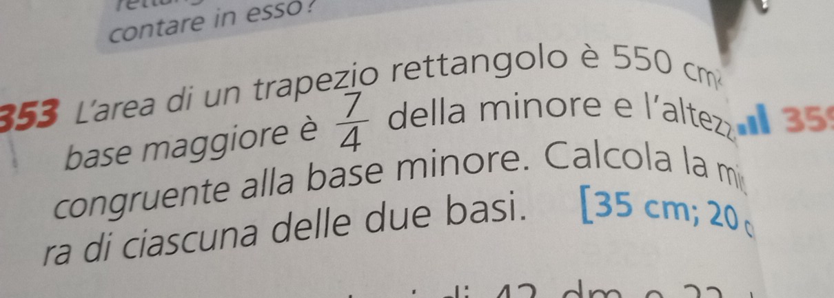 contare in esso. 
353 L'area di un trapezio rettangolo è 550 cm
base maggiore è  7/4  della minore e l'altez 35
congruente alla base minore. Calcola la m 
ra di ciascuna delle due basi. [ 35 cm; 20