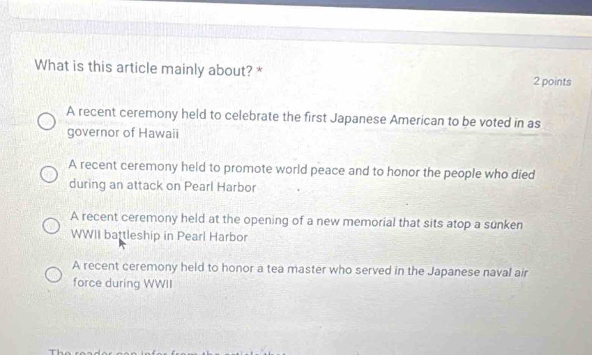 What is this article mainly about? *
2 points
A recent ceremony held to celebrate the first Japanese American to be voted in as
governor of Hawaii
A recent ceremony held to promote world peace and to honor the people who died
during an attack on Pearl Harbor
A recent ceremony held at the opening of a new memorial that sits atop a sunken
WWII battleship in Pearl Harbor
A recent ceremony held to honor a tea master who served in the Japanese naval air
force during WWII