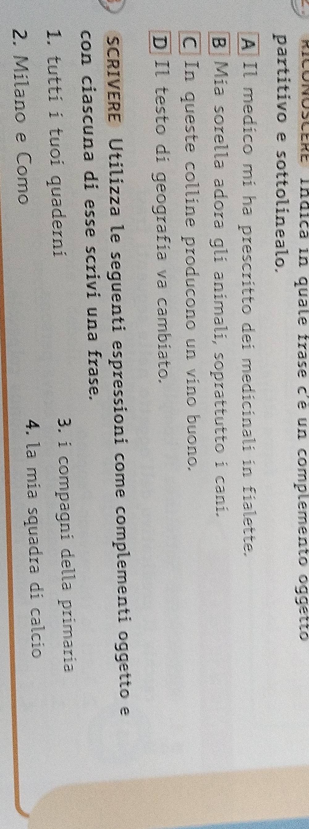 RICONÓSCERE Indica in quale frase c'e un complemento óggetto
partitivo e sottolinealo.
A Il medico mi ha prescritto dei medicinali in fialette.
B] Mia sorella adora gli animali, soprattutto i cani.
C|In queste colline producono un vino buono.
D Il testo di geografía va cambiato.
SCRIVERE Utilizza le seguenti espressioni come complementi oggetto e
con ciascuna di esse scrivi una frase.
1. tuttí i tuoi quaderni 3. i compagni della primaria
2. Milano e Como 4. la mía squadra di calcío